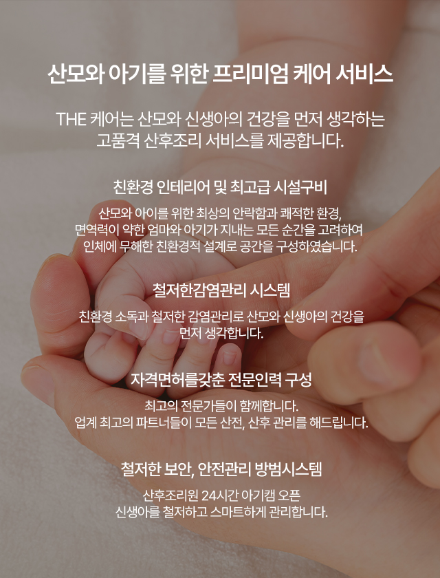 
    산모와 아기를 위한 프리미엄 케어 서비스 THE 케어는 산모와 신생아의 건강을 먼저 생각하는 고품격 산후조리 서비스를 제공합니다.
    친환경 인테리어 및 최고급 시설구비 산모와 아이를 위한 최상의 안락함과 쾌적한 환경, 
    면역력이 약한 엄마와 아기가 지내는 모든 순간을 고려하여 인체에 무해한 친환경적 설계로 공간을 구성하였습니다.
    철저한감염관리 시스템 친환경 소독과 철저한 감염관리로 산모와 신생아의 건강을 먼저 생각합니다. 
    자격면허를갖춘 전문인력 구성 최고의 전문가들이 함께합니다.
    업계 최고의 파트너들이 모든 산전, 산후 관리를 해드립니다. 
    철저한 보안, 안전관리 방범시스템 산후조리원 24시간 아기캠 오픈 신생아를 철저하고 스마트하게 관리합니다.